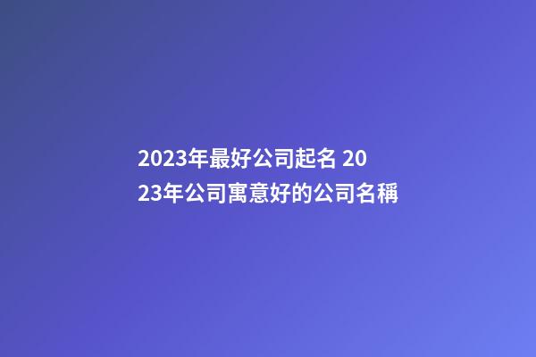 2023年最好公司起名 2023年公司寓意好的公司名稱-第1張-公司起名-玄機派